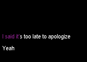 I said ifs too late to apologize

Yeah
