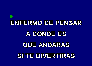 ENFERMO DE PENSAR
A DONDE ES
QUE ANDARAS
SI TE DIVERTIRAS