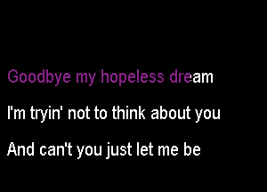 Goodbye my hopeless dream

I'm tryin' not to think about you

And can't you just let me be