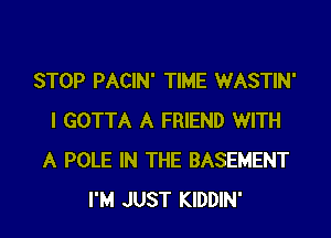 STOP PACIN' TIME WASTIN'
I GOTTA A FRIEND WITH
A POLE IN THE BASEMENT
I'M JUST KIDDIN'
