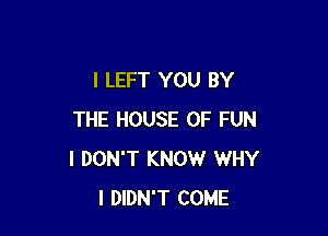 l LEFT YOU BY

THE HOUSE OF FUN
I DON'T KNOW WHY
I DIDN'T COME