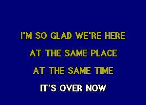 I'M SO GLAD WE'RE HERE

AT THE SAME PLACE
AT THE SAME TIME
IT'S OVER NOW