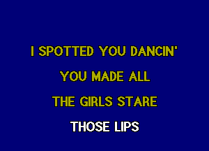 l SPOTTED YOU DANCIN'

YOU MADE ALL
THE GIRLS STARE
THOSE LIPS