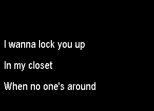 I wanna lock you up

In my closet

When no one's around