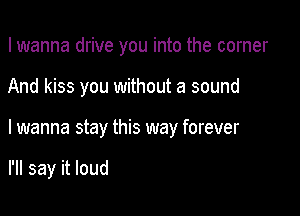 I wanna drive you into the corner

And kiss you without a sound

I wanna stay this way forever

I'll say it loud