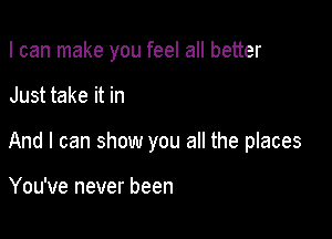 I can make you feel all better

Just take it in

And I can show you all the places

You've never been