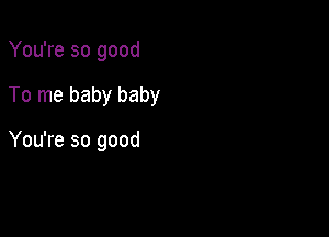 You're so good

To me baby baby

You're so good