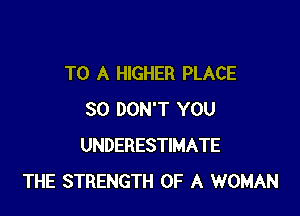 TO A HIGHER PLACE

SO DON'T YOU
UNDERESTIMATE
THE STRENGTH OF A WOMAN