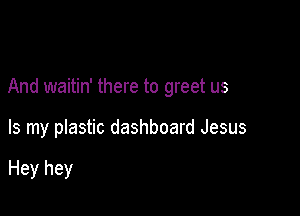 And waitin' there to greet us

Is my plastic dashboard Jesus

Hey hey