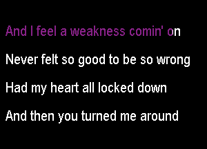 And I feel a weakness comin' on
Never felt so good to be so wrong
Had my heart all locked down

And then you turned me around