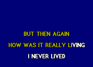 BUT THEN AGAIN
HOW WAS IT REALLY LIVING
I NEVER LIVED