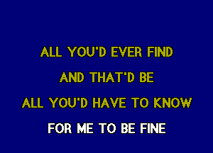 ALL YOU'D EVER FIND

AND THAT'D BE
ALL YOU'D HAVE TO KNOW
FOR ME TO BE FINE