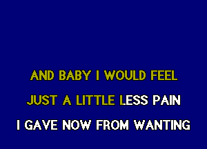 AND BABY I WOULD FEEL
JUST A LITTLE LESS PAIN
I GAVE NOW FROM WANTING