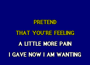 PRETEND

THAT YOU'RE FEELING
A LITTLE MORE PAIN
I GAVE NOW I AM WANTING