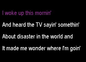 I woke up this mornin'

And heard the TV sayin' somethin'

About disaster in the world and

It made me wonder where I'm goin'