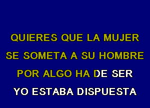 QUIERES QUE LA MUJER
SE SOMETA A SU HOMBRE
POR ALGO HA DE SER
YO ESTABA DISPUESTA