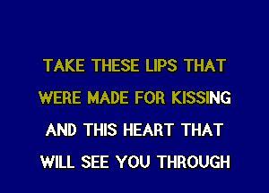 TAKE THESE LIPS THAT
WERE MADE FOR KISSING
AND THIS HEART THAT
WILL SEE YOU THROUGH