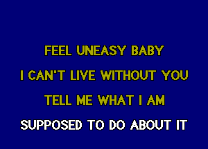 FEEL UNEASY BABY

I CAN'T LIVE WITHOUT YOU
TELL ME WHAT I AM
SUPPOSED TO DO ABOUT IT