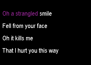 0h a strangled smile
Fell from your face

Oh it kills me

That I hurt you this way