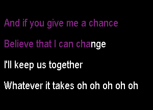 And if you give me a chance

Believe that I can change

I'll keep us together
Whatever it takes oh oh oh oh oh