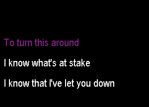 To turn this around

I know whafs at stake

I know that I've let you down