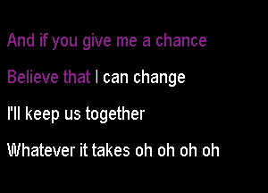 And if you give me a chance

Believe that I can change

I'll keep us together
Whatever it takes oh oh oh oh