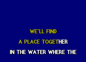 WE'LL FIND
A PLACE TOGETHER
IN THE WATER WHERE THE