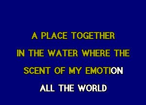 A PLACE TOGETHER
IN THE WATER WHERE THE
SCENT OF MY EMOTION
ALL THE WORLD