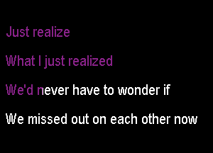 Just realize

What ljust realized

We'd never have to wonder if

We missed out on each other now