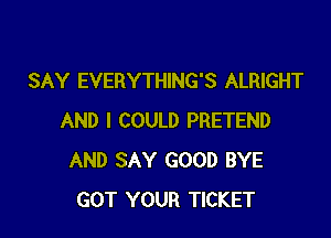 SAY EVERYTHING'S ALRIGHT

AND I COULD PRETEND
AND SAY GOOD BYE
GOT YOUR TICKET