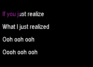 If you just realize

What ljust realized

Ooh ooh ooh

Oooh ooh ooh