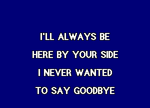 I'LL ALWAYS BE

HERE BY YOUR SIDE
I NEVER WANTED
TO SAY GOODBYE