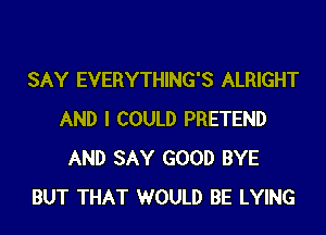 SAY EVERYTHING'S ALRIGHT
AND I COULD PRETEND
AND SAY GOOD BYE
BUT THAT WOULD BE LYING