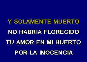 Y SOLAMENTE MUERTO

NO HABRIA FLORECIDO

TU AMOR EN MI HUERTO
POR LA INOCENCIA