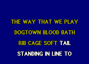 THE WAY THAT WE PLAY

DOGTOWN BLOOD BATH
RIB CAGE SOFT TAIL
STANDING IN LINE T0