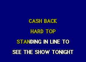 CASH BACK

HARD TOP
STANDING IN LINE TO
SEE THE SHOW TONIGHT
