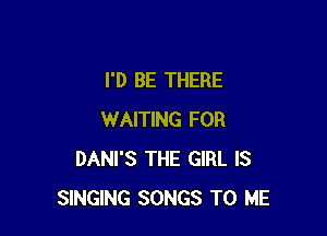 I'D BE THERE

WAITING FOR
DANI'S THE GIRL IS
SINGING SONGS TO ME