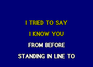 I TRIED TO SAY

I KNOW YOU
FROM BEFORE
STANDING IN LINE T0
