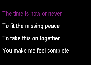 The time is now or never

To fit the missing peace

To take this on together

You make me feel complete