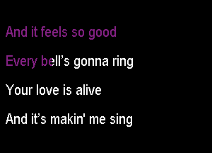And it feels so good
Every belrs gonna ring

Your love is alive

And ifs makin' me sing