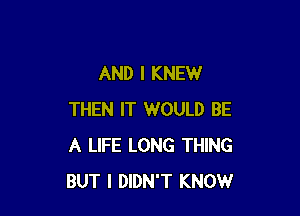 AND I KNEW

THEN IT WOULD BE
A LIFE LONG THING
BUT I DIDN'T KNOW