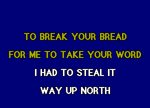 T0 BREAK YOUR BREAD

FOR ME TO TAKE YOUR WORD
I HAD TO STEAL IT
WAY UP NORTH