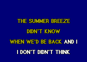 THE SUMMER BREEZE

DIDN'T KNOW
WHEN WE'D BE BACK AND I
I DON'T DIDN'T THINK