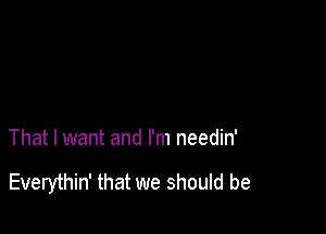 That I want and I'm needin'

Everythin' that we should be