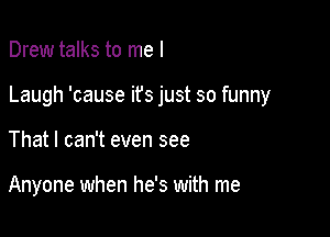 Drew talks to me I

Laugh 'cause ifs just so funny

That I can't even see

Anyone when he's with me