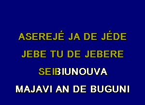 ASEREJE JA DE JEDE
JEBE TU DE JEBERE
SEIBIUNOUVA
MAJAVI AN DE BUGUNI