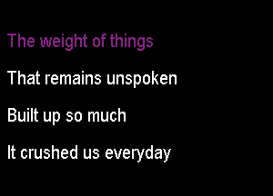 The weight of things
That remains unspoken

Built up so much

It crushed us everyday