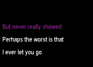 But never really showed

Perhaps the worst is that

I ever let you go