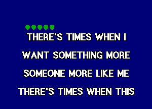 THERE'S TIMES WHEN I
WANT SOMETHING MORE
SOMEONE MORE LIKE ME

THERE'S TIMES WHEN THIS