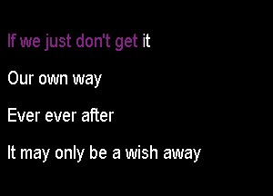 If we just don't get it

Our own way
Ever ever after

It may only be a wish away
